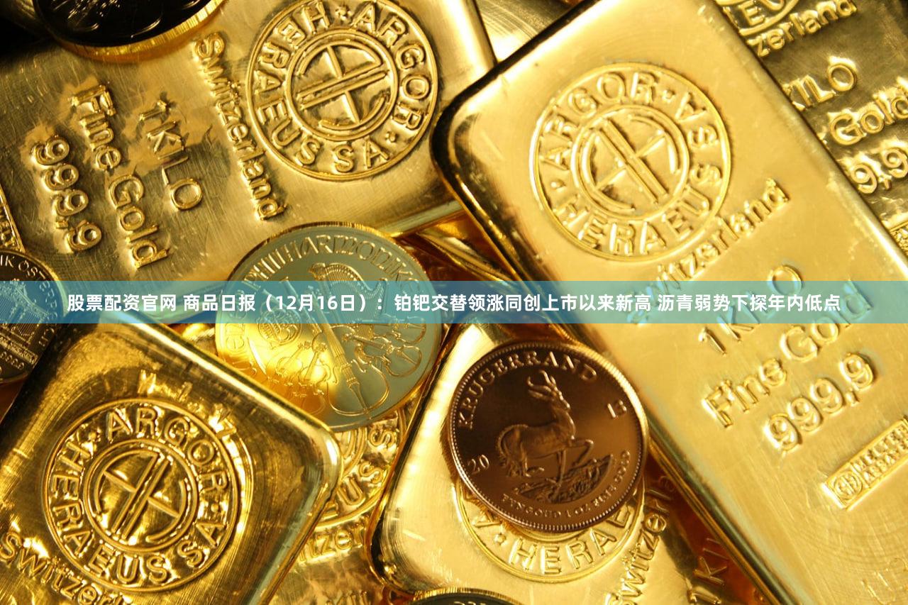 股票配资官网 商品日报(12月16日):铂钯交替领涨同创上市以来新高 沥青弱势下探年内低点