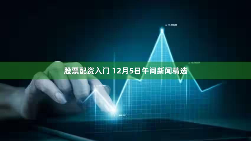 股票配资入门 12月5日午间新闻精选