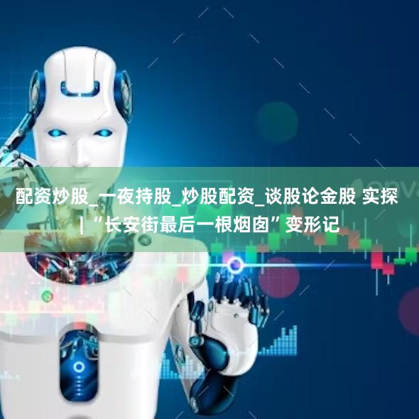 配资炒股_一夜持股_炒股配资_谈股论金股 实探 | “长安街最后一根烟囱”变形记