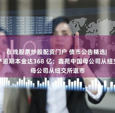 在线股票炒股配资门户 债市公告精选| 富力地产逾期本金达368 亿；鑫苑中国母公司从纽交所退市