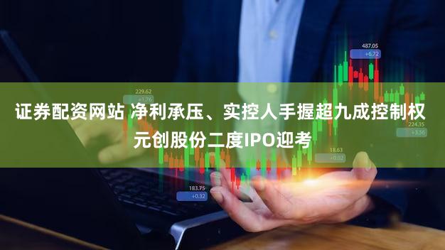 证券配资网站 净利承压、实控人手握超九成控制权 元创股份二度IPO迎考