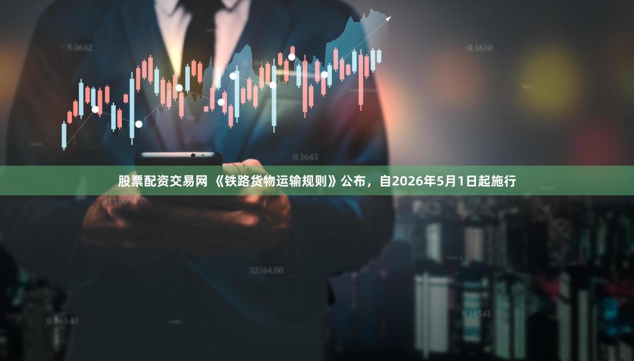 股票配资交易网 《铁路货物运输规则》公布，自2026年5月1日起施行
