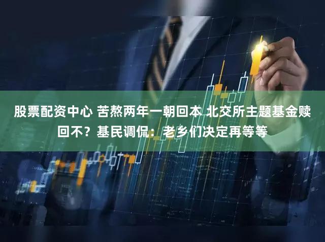 股票配资中心 苦熬两年一朝回本 北交所主题基金赎回不？基民调侃：老乡们决定再等等