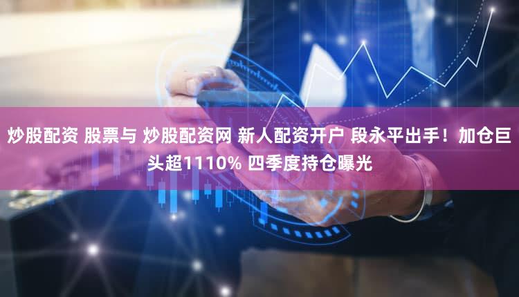 炒股配资 股票与 炒股配资网 新人配资开户 段永平出手！加仓巨头超1110% 四季度持仓曝光