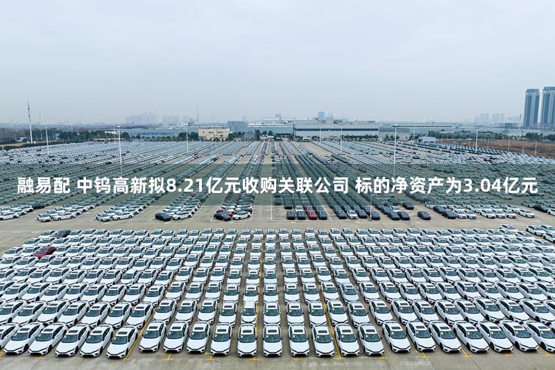 融易配 中钨高新拟8.21亿元收购关联公司 标的净资产为3.04亿元