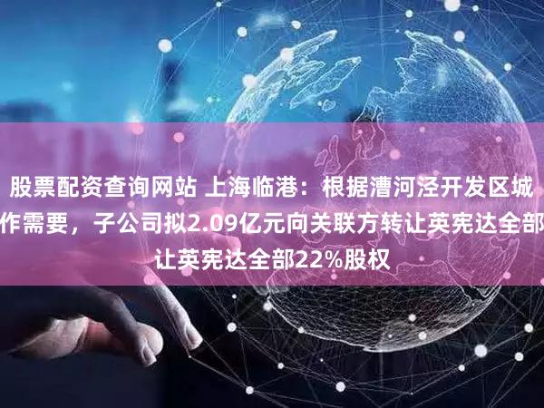 股票配资查询网站 上海临港：根据漕河泾开发区城市更新工作需要，子公司拟2.09亿元向关联方转让英宪达全部22%股权