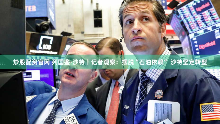 炒股配资官网 列国鉴·沙特｜记者观察：摆脱“石油依赖” 沙特坚定转型