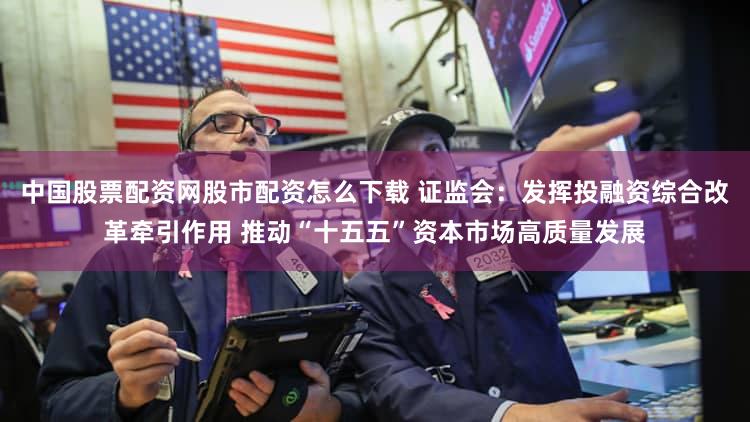 中国股票配资网股市配资怎么下载 证监会：发挥投融资综合改革牵引作用 推动“十五五”资本市场高质量发展