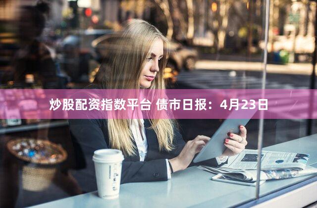 炒股配资指数平台 债市日报：4月23日