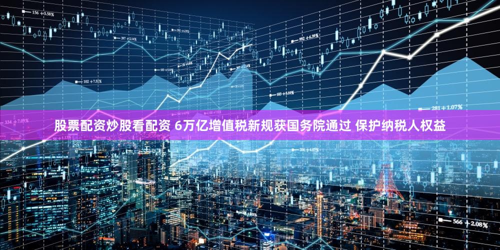股票配资炒股看配资 6万亿增值税新规获国务院通过 保护纳税人权益