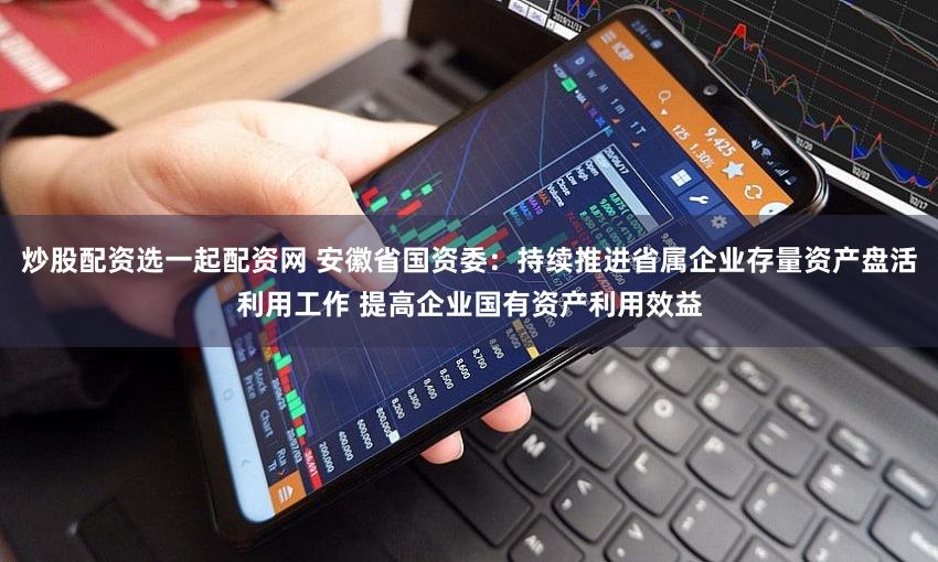 炒股配资选一起配资网 安徽省国资委：持续推进省属企业存量资产盘活利用工作 提高企业国有资产利用效益