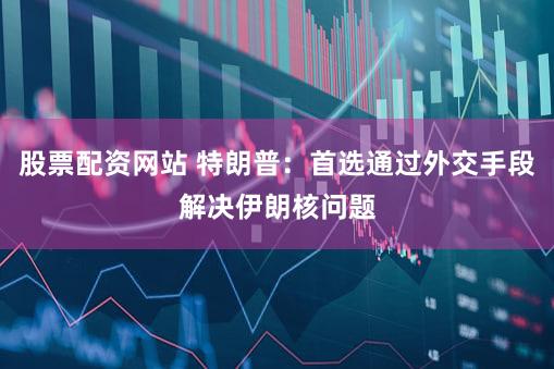 股票配资网站 特朗普：首选通过外交手段解决伊朗核问题