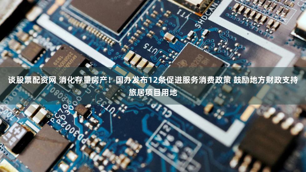 谈股票配资网 消化存量房产！国办发布12条促进服务消费政策 鼓励地方财政支持旅居项目用地