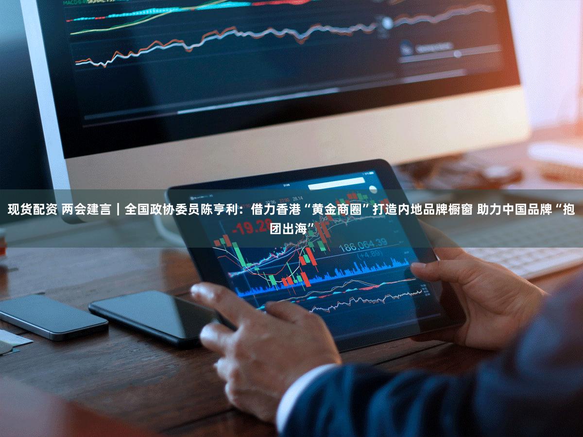 现货配资 两会建言｜全国政协委员陈亨利：借力香港“黄金商圈”打造内地品牌橱窗 助力中国品牌“抱团出海”