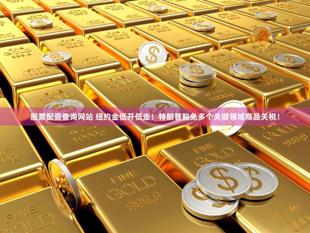 股票配资查询网站 纽约金低开低走！特朗普豁免多个关键领域商品关税！