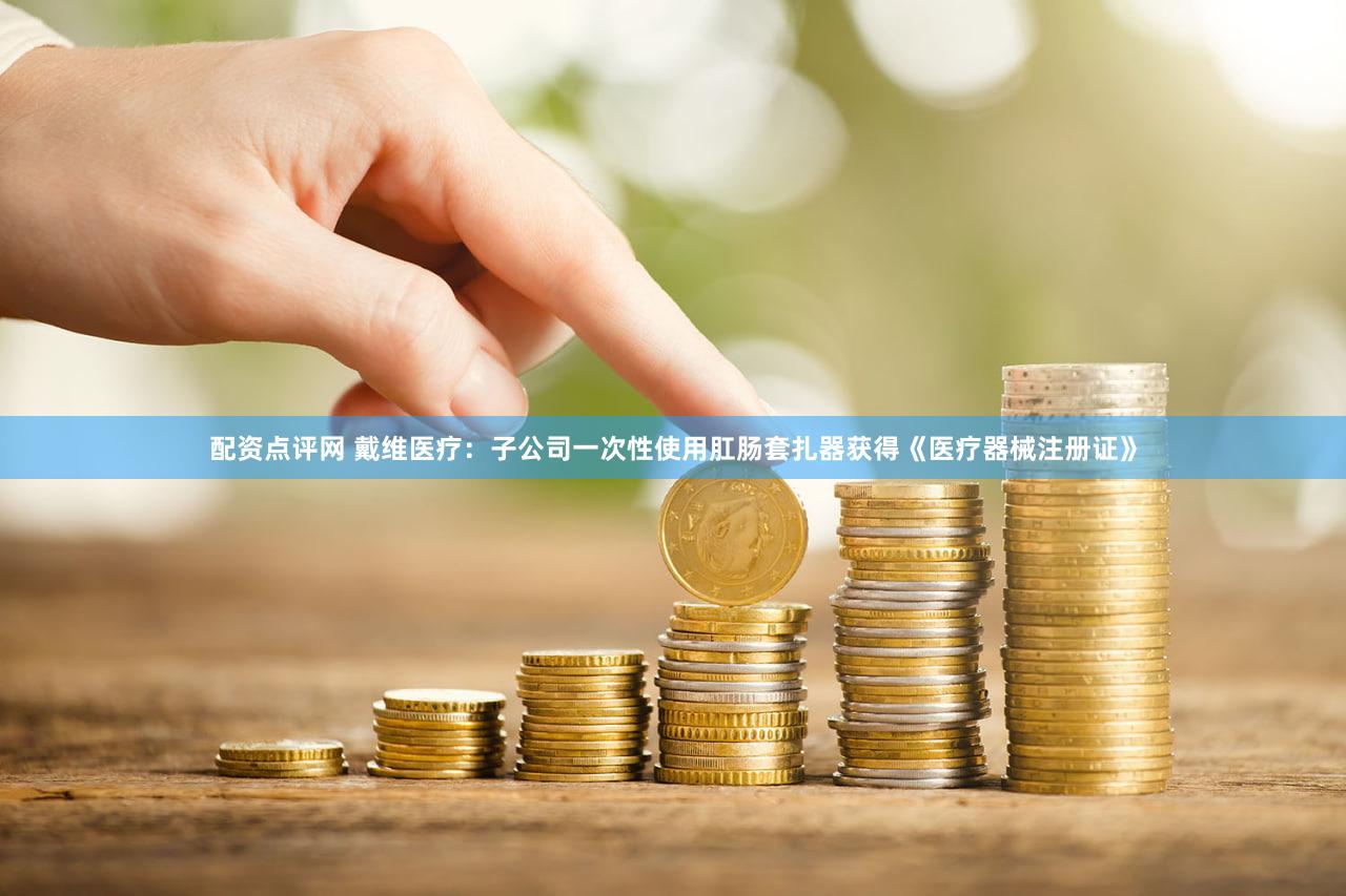 配资点评网 戴维医疗：子公司一次性使用肛肠套扎器获得《医疗器械注册证》
