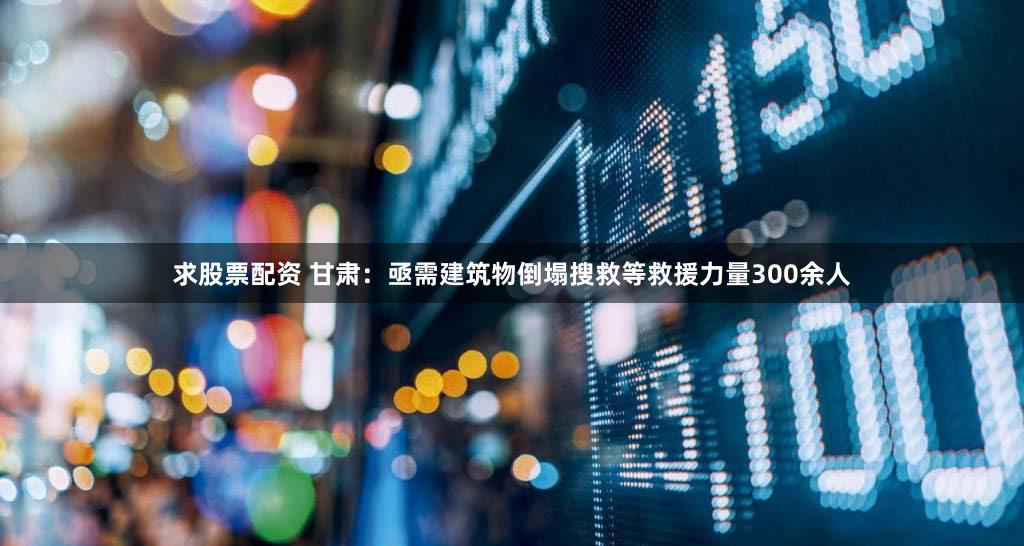 求股票配资 甘肃：亟需建筑物倒塌搜救等救援力量300余人