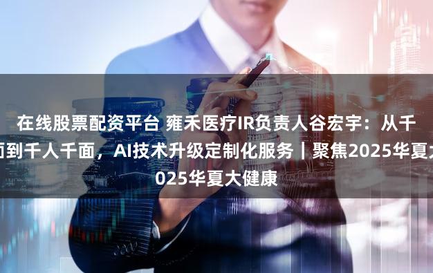 在线股票配资平台 雍禾医疗IR负责人谷宏宇：从千人一面到千人千面，AI技术升级定制化服务｜聚焦2025华夏大健康