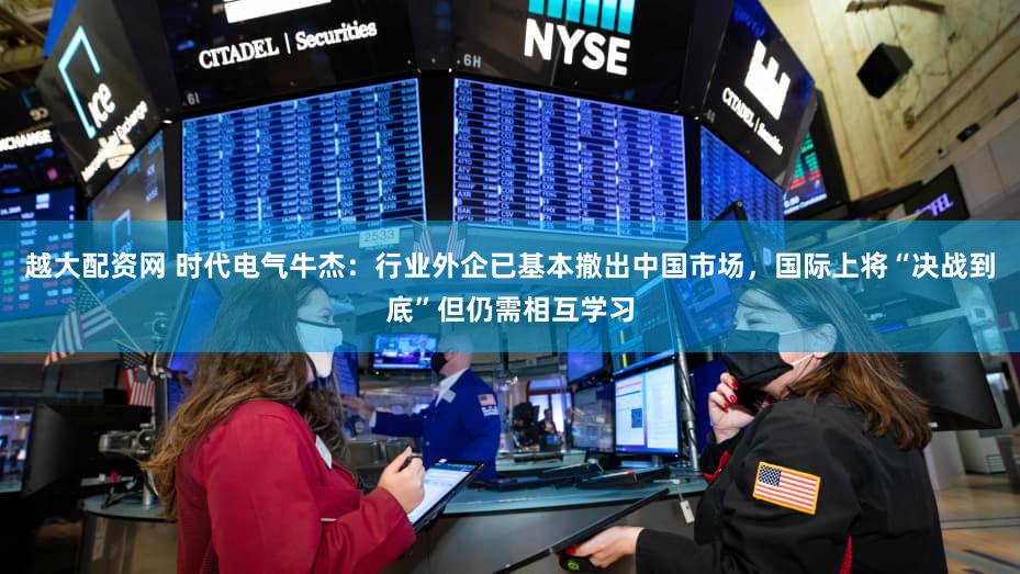 越大配资网 时代电气牛杰：行业外企已基本撤出中国市场，国际上将“决战到底”但仍需相互学习